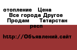 отопление › Цена ­ 50 000 - Все города Другое » Продам   . Татарстан респ.